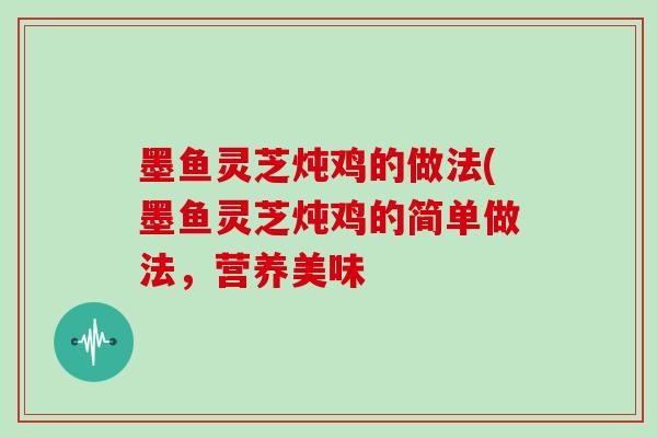 墨鱼灵芝炖鸡的做法(墨鱼灵芝炖鸡的简单做法，营养美味