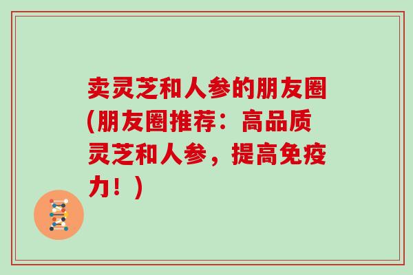 卖灵芝和人参的朋友圈(朋友圈推荐：高品质灵芝和人参，提高免疫力！)