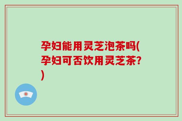 孕妇能用灵芝泡茶吗(孕妇可否饮用灵芝茶？)