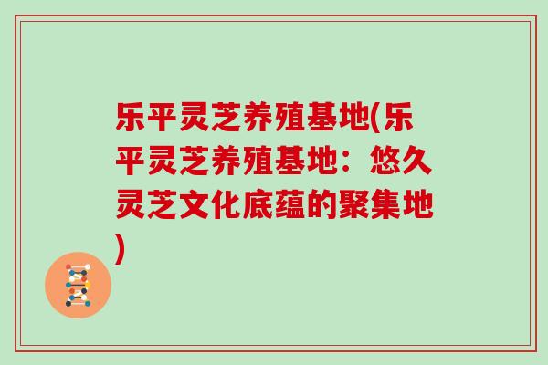 乐平灵芝养殖基地(乐平灵芝养殖基地：悠久灵芝文化底蕴的聚集地)