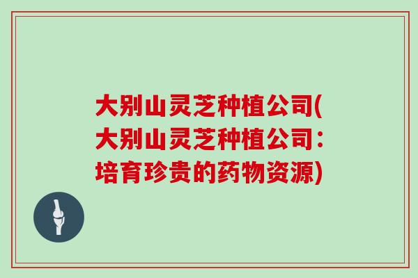 大别山灵芝种植公司(大别山灵芝种植公司：培育珍贵的药物资源)