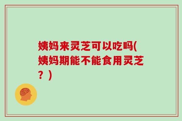 姨妈来灵芝可以吃吗(姨妈期能不能食用灵芝？)