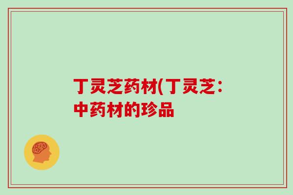 丁灵芝药材(丁灵芝：中药材的珍品