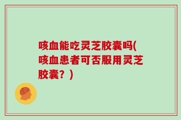 咳血能吃灵芝胶囊吗(咳血患者可否服用灵芝胶囊？)