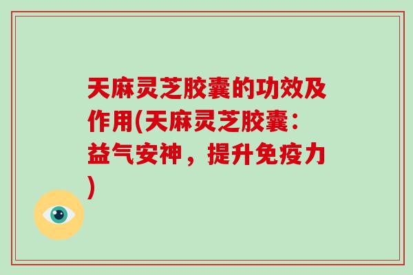天麻灵芝胶囊的功效及作用(天麻灵芝胶囊：益气安神，提升免疫力)