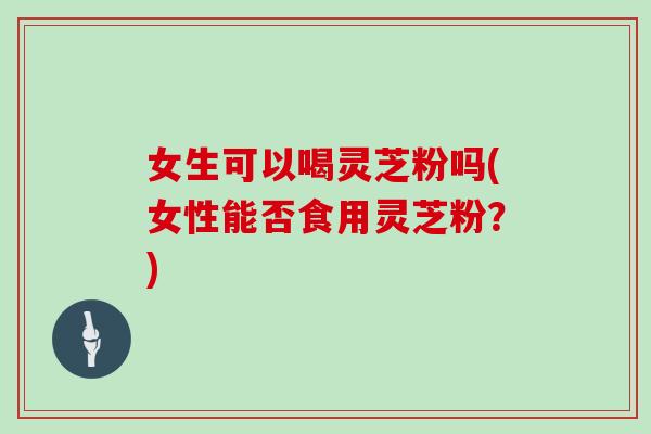 女生可以喝灵芝粉吗(女性能否食用灵芝粉？)