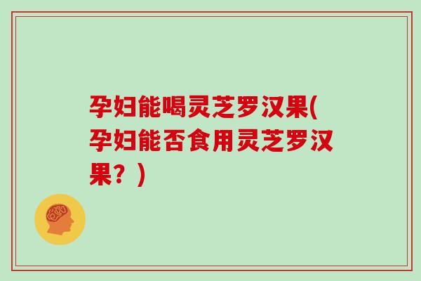 孕妇能喝灵芝罗汉果(孕妇能否食用灵芝罗汉果？)