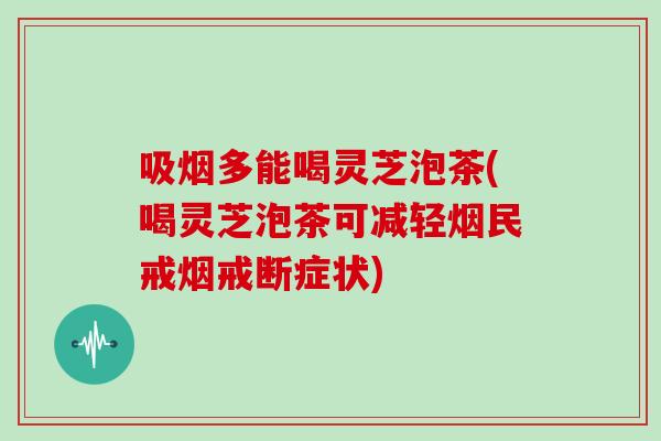 吸烟多能喝灵芝泡茶(喝灵芝泡茶可减轻烟民戒烟戒断症状)