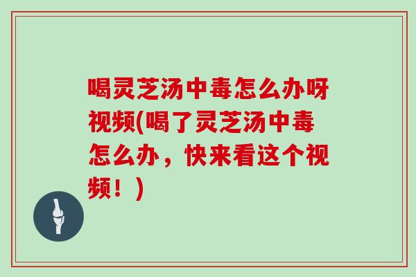 喝灵芝汤中毒怎么办呀视频(喝了灵芝汤中毒怎么办，快来看这个视频！)