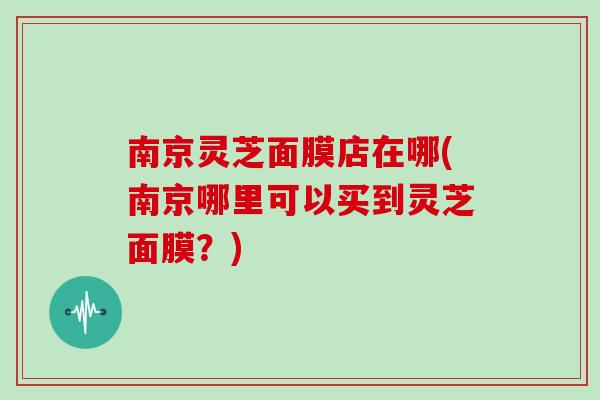 南京灵芝面膜店在哪(南京哪里可以买到灵芝面膜?)-第1张图片-灵芝大师 南京灵芝面膜店在哪(南京哪里可以买到灵芝面膜?)-第1张图片-灵芝大师