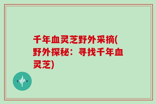 千年血灵芝野外采摘(野外探秘：寻找千年血灵芝)