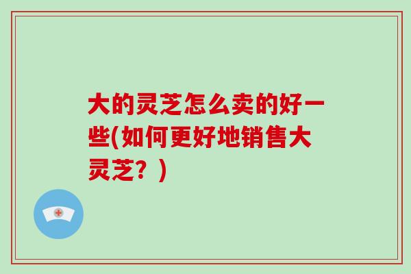 大的灵芝怎么卖的好一些(如何更好地销售大灵芝？)
