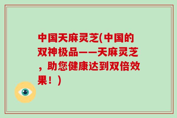 中国天麻灵芝(中国的双神极品——天麻灵芝，助您健康达到双倍效果！)-第1张图片-灵芝大师