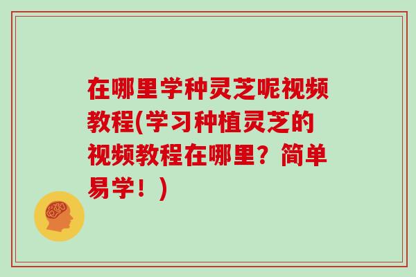 在哪里学种灵芝呢视频教程(学习种植灵芝的视频教程在哪里？简单易学！)