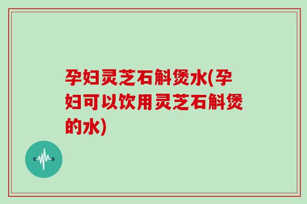 孕妇灵芝石斛煲水(孕妇可以饮用灵芝石斛煲的水)