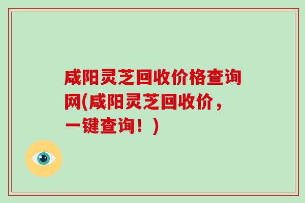 咸阳灵芝回收价格查询网(咸阳灵芝回收价，一键查询！)
