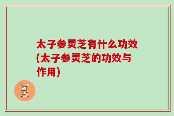 太子参灵芝有什么功效(太子参灵芝的功效与作用)-第1张图片-灵芝大师