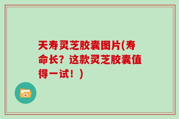 天寿灵芝胶囊图片(寿命长？这款灵芝胶囊值得一试！)