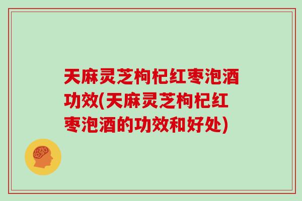 天麻灵芝枸杞红枣泡酒功效(天麻灵芝枸杞红枣泡酒的功效和好处)
