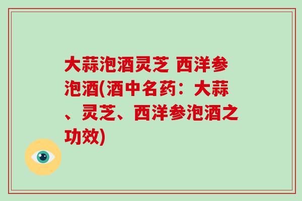 大蒜泡酒灵芝 西洋参泡酒(酒中名药：大蒜、灵芝、西洋参泡酒之功效)