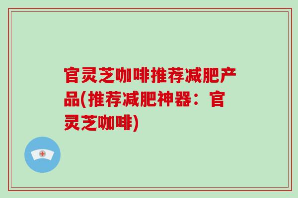 官灵芝咖啡推荐减肥产品(推荐减肥神器：官灵芝咖啡)