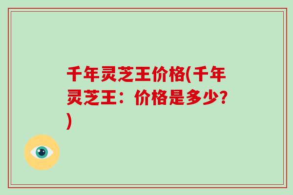 千年灵芝王价格(千年灵芝王：价格是多少？)