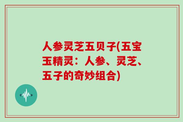 人参灵芝五贝子(五宝玉精灵：人参、灵芝、五子的奇妙组合)