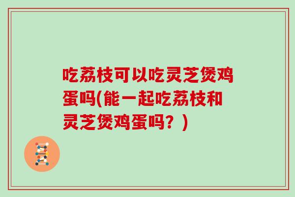 吃荔枝可以吃灵芝煲鸡蛋吗(能一起吃荔枝和灵芝煲鸡蛋吗？)