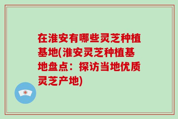 在淮安有哪些灵芝种植基地(淮安灵芝种植基地盘点：探访当地优质灵芝产地)
