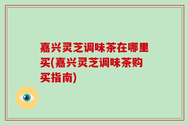嘉兴灵芝调味茶在哪里买(嘉兴灵芝调味茶购买指南)