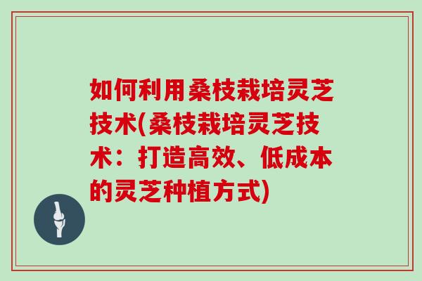 如何利用桑枝栽培灵芝技术(桑枝栽培灵芝技术：打造高效、低成本的灵芝种植方式)