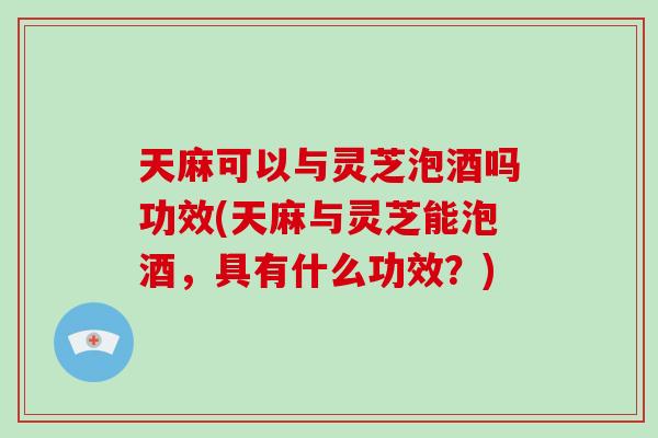 天麻可以与灵芝泡酒吗功效(天麻与灵芝能泡酒，具有什么功效？)