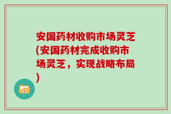 安国药材收购市场灵芝(安国药材完成收购市场灵芝，实现战略布局)