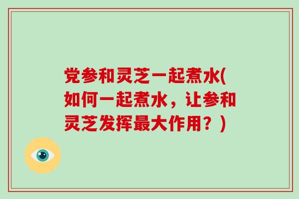 党参和灵芝一起煮水(如何一起煮水，让参和灵芝发挥最大作用？)