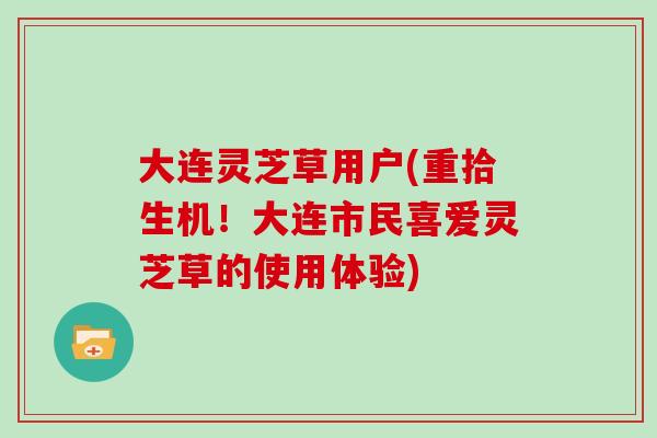大连灵芝草用户(重拾生机！大连市民喜爱灵芝草的使用体验)