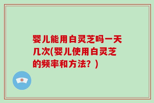 婴儿能用白灵芝吗一天几次(婴儿使用白灵芝的频率和方法？)