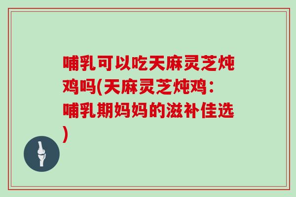 哺乳可以吃天麻灵芝炖鸡吗(天麻灵芝炖鸡：哺乳期妈妈的滋补佳选)