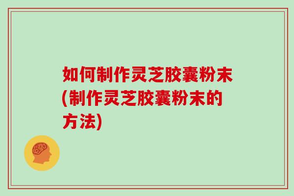 如何制作灵芝胶囊粉末(制作灵芝胶囊粉末的方法)