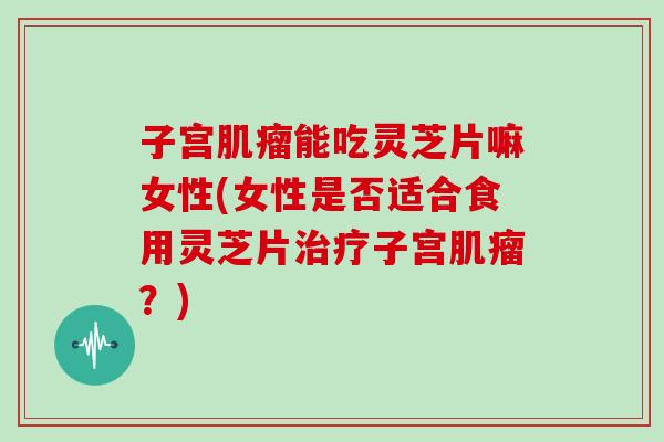 子宫肌瘤能吃灵芝片嘛女性(女性是否适合食用灵芝片治疗子宫肌瘤？)