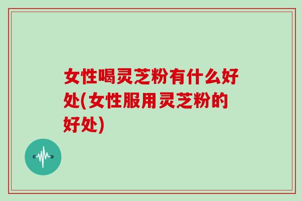 女性喝灵芝粉有什么好处(女性服用灵芝粉的好处)