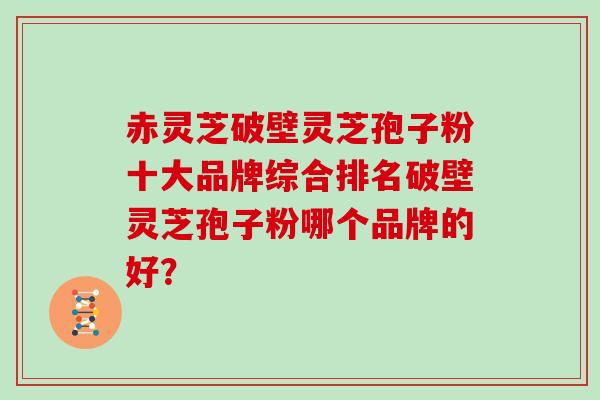 赤灵芝破壁灵芝孢子粉十大品牌综合排名破壁灵芝孢子粉哪个品牌的好？-第1张图片-灵芝大师