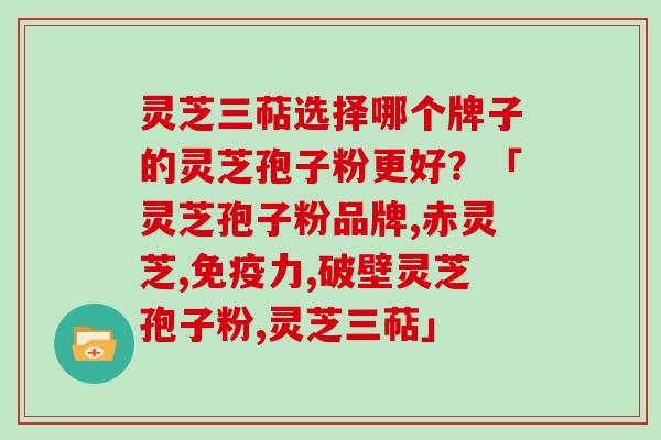灵芝三萜选择哪个牌子的灵芝孢子粉更好？「灵芝孢子粉品牌,赤灵芝,免疫力,破壁灵芝孢子粉,灵芝三萜」