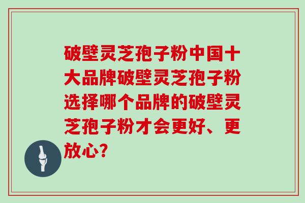 破壁灵芝孢子粉中国十大品牌破壁灵芝孢子粉选择哪个品牌的破壁灵芝孢子粉才会更好、更放心?-第1张图片-灵芝大师 破壁灵芝孢子粉中国十大品牌破壁灵芝孢子粉选择哪个品牌的破壁灵芝孢子粉才会更好、更放心?-第1张图片-灵芝大师