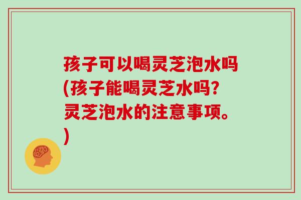 孩子可以喝灵芝泡水吗(孩子能喝灵芝水吗？灵芝泡水的注意事项。)