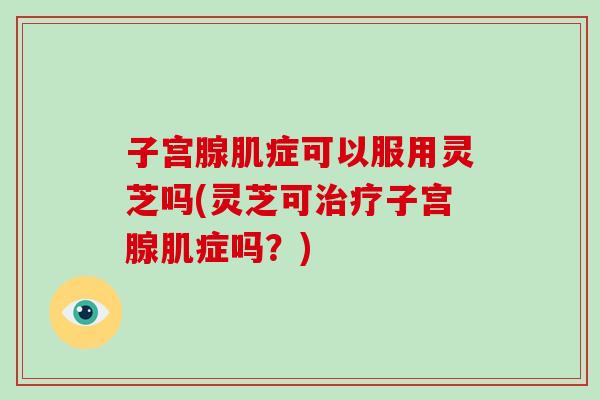 子宫腺肌症可以服用灵芝吗(灵芝可治疗子宫腺肌症吗？)
