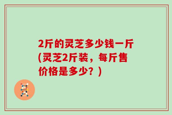 2斤的灵芝多少钱一斤(灵芝2斤装，每斤售价格是多少？)
