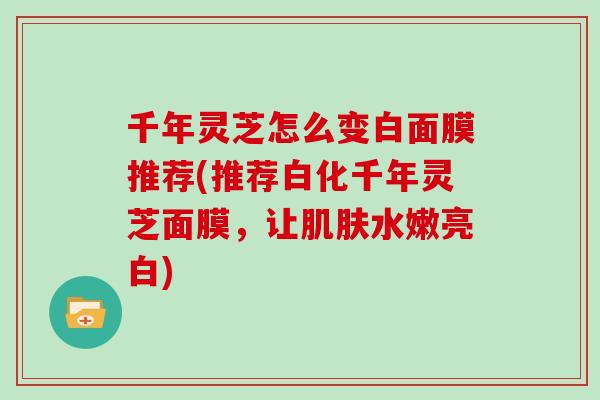 千年灵芝怎么变白面膜推荐(推荐白化千年灵芝面膜,让肌肤水嫩亮白)-第1张图片-灵芝大师 千年灵芝怎么变白面膜推荐(推荐白化千年灵芝面膜,让肌肤水嫩亮白)-第1张图片-灵芝大师