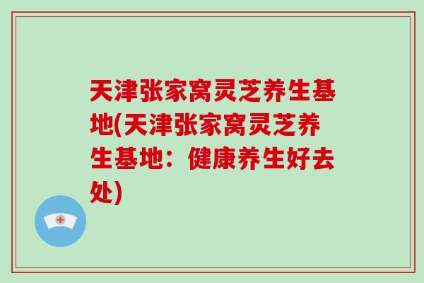 天津张家窝灵芝养生基地(天津张家窝灵芝养生基地：健康养生好去处)