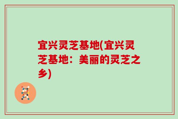 宜兴灵芝基地(宜兴灵芝基地：美丽的灵芝之乡)