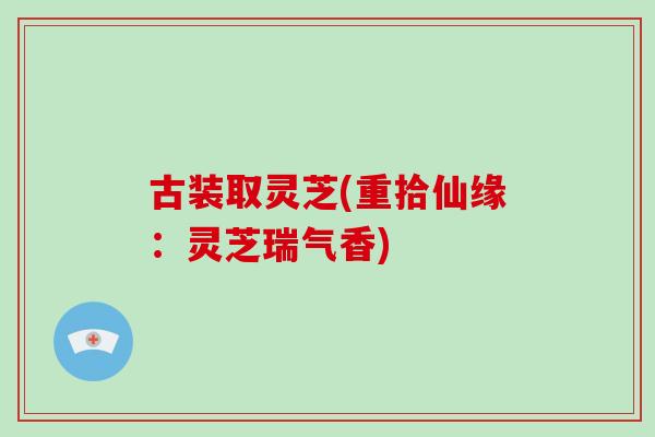 古装取灵芝(重拾仙缘：灵芝瑞气香)